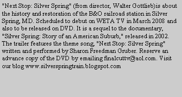 Text Box: "Next Stop: Silver Spring" (from director, Walter Gottlieb)is about the history and restoration of the B&O railroad station in Silver Spring, MD. Scheduled to debut on WETA TV in March 2008 and also to be released on DVD. It is a sequel to the documentary, "Silver Spring: Story of an American Suburb," released in 2002. The trailer features the theme song, "Next Stop: Silver Spring" written and performed by Sharon Freedman Gruber. Reserve an advance copy of the DVD by emailing finalcuttv@aol.com. Visit our blog www.silverspringtrain.blogspot.com 